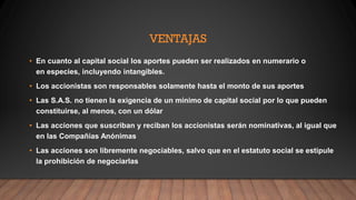 VENTAJAS
• En cuanto al capital social los aportes pueden ser realizados en numerario o
en especies, incluyendo intangibles.
• Los accionistas son responsables solamente hasta el monto de sus aportes
• Las S.A.S. no tienen la exigencia de un mínimo de capital social por lo que pueden
constituirse, al menos, con un dólar
• Las acciones que suscriban y reciban los accionistas serán nominativas, al igual que
en las Compañías Anónimas
• Las acciones son libremente negociables, salvo que en el estatuto social se estipule
la prohibición de negociarlas
 