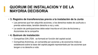 • 3. Registro de transferencias previo a la instalación de la Junta
• Las personas que han adquirido acciones, o los derechos reales de usufructo o
prenda sobre éstas, tendrán derecho a voz y voto.
• La cesión de participaciones debe estar inscrita en el Libro de Acciones y
Accionistas de la compañía
• 4. Quórum de instalación
• Compañías CIA LTDA: se formará en función del capital social.
• Compañías Anónimas, en comandita por acciones y de economía mixta se
establecerá sobre la base del capital pagado representado por las acciones que
tengan o no derecho a voto.
QUORUM DE INSTALACION Y DE LA
MAYORIA DECISORIA
 