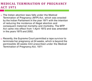 MEDICAL TERMINATION OF PREGNANCY
ACT 1971
 The Indian abortion laws falls under the Medical
Termination of Pregnancy (MTP) Act, which was enacted
by the Indian Parliament in the year 1971 with the intention
of reducing the incidence of illegal abortion and
consequent maternal mortality and morbidity. The MTP
Act came into effect from 1 April 1972 and was amended
in the years 1975 and 2002.
 Recently, the Supreme Court permitted a rape survivor to
terminate her pregnancy at 24 weeks, which is beyond the
permissible 20 weeks limit prescribed under the Medical
Termination of Pregnancy Act, 1971
 