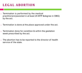 LEGAL ABORTION
 Termination is performed by the medical
practitioners(assisted in at least 25 MTP &degree in OBG)
by the act.
 Termination is done at the place approved under the act.
 Termination done for condition & within the gestation
week prescribed by the act.
 The abortion has to be reported to the director of health
service of the state.
 