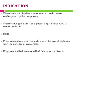 INDICATION
 Women whose physical and/or mental health were
endangered by the pregnancy
 Women facing the birth of a potentially handicapped or
malformed child
 Rape
 Pregnancies in unmarried girls under the age of eighteen
with the consent of a guardian
 Pregnancies that are a result of failure in sterilization
 