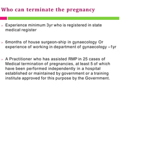 Who can terminate the pregnancy
 Experience minimum 3yr who is registered in state
medical register
 6months of house surgeon-ship in gynaecology Or
experience of working in department of gynaecology –1yr
 A Practitioner who has assisted RMP in 25 cases of
Medical termination of pregnancies, at least 5 of which
have been performed independently in a hospital
established or maintained by government or a training
institute approved for this purpose by the Government.
 