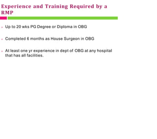 Experience and Training Required by a
RMP
 Up to 20 wks PG Degree or Diploma in OBG
 Completed 6 months as House Surgeon in OBG
 At least one yr experience in dept of OBG at any hospital
that has all facilities.
 