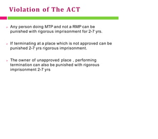 Violation of The ACT
 Any person doing MTP and not a RMP can be
punished with rigorous imprisonment for 2-7 yrs.
 If terminating at a place which is not approved can be
punished 2-7 yrs rigorous imprisonment.
 The owner of unapproved place , performing
termination can also be punished with rigorous
imprisonment 2-7 yrs
 