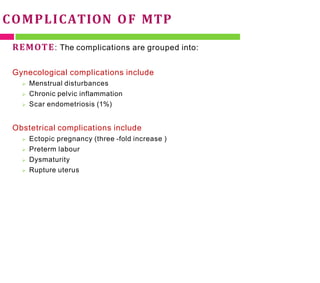 COMPLICATION OF MTP
REMOTE: The complications are grouped into:
Gynecological complications include
 Menstrual disturbances
 Chronic pelvic inflammation
 Scar endometriosis (1%)
Obstetrical complications include
 Ectopic pregnancy (three -fold increase )
 Preterm labour
 Dysmaturity
 Rupture uterus
 