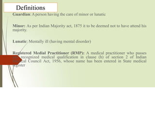 Definitions
Guardian:Aperson having the care of minor or lunatic
Minor: As per Indian Majority act, 1875 it to be deemed not to have attend his
majority.
Lunatic: Mentally ill (having mental disorder)
Registered Medial Practitioner (RMP): A medical practitioner who passes
any recognized medical qualification in clause (h) of section 2 of Indian
Medical Council Act, 1956, whose name has been entered in State medical
register
 