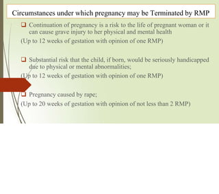 Circumstances under which pregnancy may be Terminated by RMP
 Continuation of pregnancy is a risk to the life of pregnant woman or it
can cause grave injury to her physical and mental health
(Up to 12 weeks of gestation with opinion of one RMP)
 Substantial risk that the child, if born, would be seriously handicapped
due to physical or mental abnormalities;
(Up to 12 weeks of gestation with opinion of one RMP)
 Pregnancy caused by rape;
(Up to 20 weeks of gestation with opinion of not less than 2 RMP)
 