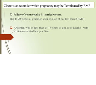 Circumstances under which pregnancy may be Terminated by RMP
 Failure of contraceptive in married woman.
(Up to 20 weeks of gestation with opinion of not less than 2 RMP)
 A woman who is less than of 18 years of age or is lunatic , with
written consent of her guardian
 