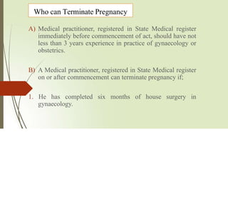 Who can Terminate Pregnancy
A) Medical practitioner, registered in State Medical register
immediately before commencement of act, should have not
less than 3 years experience in practice of gynaecology or
obstetrics.
B) A Medical practitioner, registered in State Medical register
on or after commencement can terminate pregnancy if;
1. He has completed six months of house surgery in
gynaecology.
 