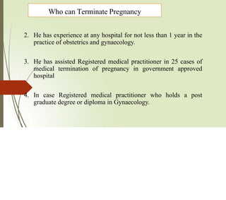 2. He has experience at any hospital for not less than 1 year in the
practice of obstetrics and gynaecology.
3. He has assisted Registered medical practitioner in 25 cases of
medical termination of pregnancy in government approved
hospital
4. In case Registered medical practitioner who holds a post
graduate degree or diploma in Gynaecology.
Who can Terminate Pregnancy
 