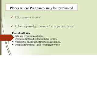 Places where Pregnancy may be terminated
 AGovernment hospital
 Aplace approved government for the purpose this act.
Place should have:
• Safe and Hygienic conditions
• Operation table and instruments for surgery
• Anaesthetic equipment, sterilization equipment.
• Drugs and parenteral fluids for emergency use.
 