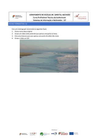 AGRUPAMENTO DE ESCOLAS DR. GINESTAL MACHADO
Curso Profissional Técnico de Audiovisuais
Sistemas de Informação e Multimédia – 10º
FICHA FORMATIVA 12
Crie um cinemagraph recorrendo às seguintes fases:
1. Pense numa ideia original.
2. Grave um vídeo onde pretende que apenas uma parte se mexa.
3. Crie uma máscara para que apenas uma parte do vídeo não mexa.
4. Grave o vídeo em GIF.
 