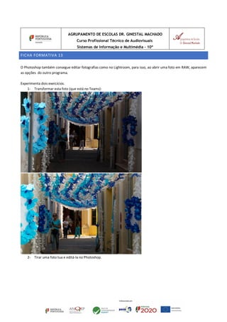 AGRUPAMENTO DE ESCOLAS DR. GINESTAL MACHADO
Curso Profissional Técnico de Audiovisuais
Sistemas de Informação e Multimédia – 10º
FICHA FORMATIVA 13
O Photoshop também consegue editar fotografias como no Lightroom, para isso, ao abrir uma foto em RAW, aparecem
as opções do outro programa.
Experimenta dois exercícios.
1- Transformar esta foto (que está no Teams):
2- Tirar uma foto tua e editá-la no Photoshop.
 