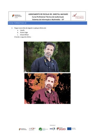 AGRUPAMENTO DE ESCOLAS DR. GINESTAL MACHADO
Curso Profissional Técnico de Audiovisuais
Sistemas de Informação e Multimédia – 10º
FICHA FORMATIVA 14
1- Pegue numa foto de alguém e aplique efeitos de:
a. Liquify
b. Poster Edge
c. Chanel Mixer
Criando o seguinte efeito:
 