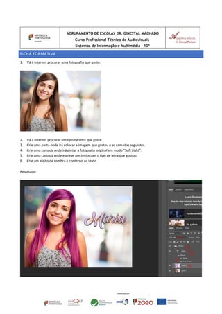 AGRUPAMENTO DE ESCOLAS DR. GINESTAL MACHADO
Curso Profissional Técnico de Audiovisuais
Sistemas de Informação e Multimédia – 10º
FICHA FORMATIVA
1. Vá à internet procurar uma fotografia que goste.
2. Vá à internet procurar um tipo de letra que goste.
3. Crie uma pasta onde irá colocar a imagem que gostou e as camadas seguintes.
4. Crie uma camada onde irá pintar a fotografia original em modo “Soft Light”.
5. Crie uma camada onde escreve um texto com o tipo de letra que gostou.
6. Crie um efeito de sombra e contorno ao texto.
Resultado:
 