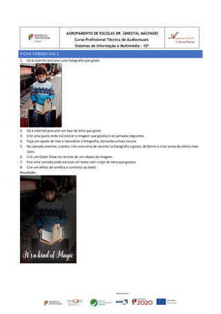 AGRUPAMENTO DE ESCOLAS DR. GINESTAL MACHADO
Curso Profissional Técnico de Audiovisuais
Sistemas de Informação e Multimédia – 10º
FICHA FORMATIVA 2
1. Vá à internet procurar uma fotografia que goste.
2. Vá à internet procurar um tipo de letra que goste.
3. Crie uma pasta onde irá colocar a imagem que gostou e as camadas seguintes.
4. Faça um ajuste de Hue e Saturation à fotografia, tornando-a mais escura.
5. Na camada anterior, a preto, crie uma zona de recorte na fotografia a gosto, de forma a criar zonas de efeito mais
claro.
6. Crie um Outer Glow no recorte de um objeto da imagem.
7. Crie uma camada onde escreve um texto com o tipo de letra que gostou.
8. Crie um efeito de sombra e contorno ao texto.
Resultado:
 