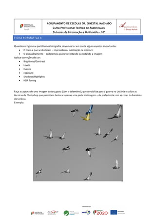 AGRUPAMENTO DE ESCOLAS DR. GINESTAL MACHADO
Curso Profissional Técnico de Audiovisuais
Sistemas de Informação e Multimédia – 10º
FICHA FORMATIVA 4
Quando corrigimos e partilhamos fotografia, devemos ter em conta alguns aspetos importantes:
• O meio a que se destinam – impressão ou publicação na internet.
• O enquadramento – poderemos ajustar recortando ou rodando a imagem
Aplicar correções de cor:
• Brightness/Contrast
• Levels
• Curves
• Exposure
• Shadows/Highlights
• HDR Toning
Faça a captura de uma imagem ao seu gosto (com o telemóvel), que sensibilize para a guerra na Ucrânia e utilize as
técnicas de Photoshop que permitam destacar apenas uma parte da imagem – de preferência com as cores da bandeira
da Ucrânia.
Exemplo:
 