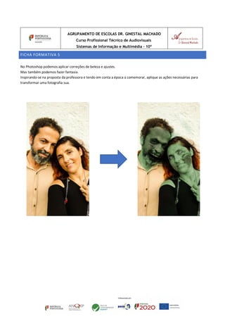 AGRUPAMENTO DE ESCOLAS DR. GINESTAL MACHADO
Curso Profissional Técnico de Audiovisuais
Sistemas de Informação e Multimédia – 10º
FICHA FORMATIVA 5
No Photoshop podemos aplicar correções de beleza e ajustes.
Mas também podemos fazer fantasia.
Inspirando-se na proposta da professora e tendo em conta a época a comemorar, aplique as ações necessárias para
transformar uma fotografia sua.
 