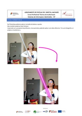AGRUPAMENTO DE ESCOLAS DR. GINESTAL MACHADO
Curso Profissional Técnico de Audiovisuais
Sistemas de Informação e Multimédia – 10º
FICHA FORMATIVA 6
No Photoshop podemos aplicar correções de beleza e ajustes.
Mas também podemos fazer fantasia.
Inspirando-se na proposta da professora, mas querendo, podendo aplicar uma ideia diferente. Tire uma fotografia a si
próprio e transforme-a.
 