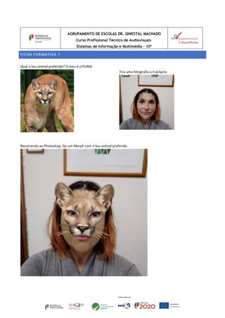 AGRUPAMENTO DE ESCOLAS DR. GINESTAL MACHADO
Curso Profissional Técnico de Audiovisuais
Sistemas de Informação e Multimédia – 10º
FICHA FORMATIVA 7
Qual o teu animal preferido? O meu é o PUMA
Tira uma fotografia a ti próprio
Recorrendo ao Photoshop, faz um Morph com o teu animal preferido.
 