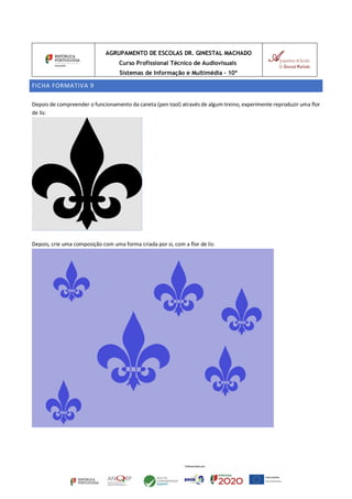 AGRUPAMENTO DE ESCOLAS DR. GINESTAL MACHADO
Curso Profissional Técnico de Audiovisuais
Sistemas de Informação e Multimédia – 10º
FICHA FORMATIVA 9
Depois de compreender o funcionamento da caneta (pen tool) através de algum treino, experimente reproduzir uma flor
de lis:
Depois, crie uma composição com uma forma criada por si, com a flor de lis:
 