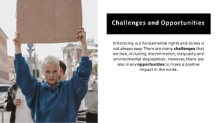 Challenges and Opportunities
Embracing our fundamental rights and duties is
not always easy. There are many challenges that
we face,including discrimination,inequality,and
environmental degradation. However, there are
also many opportunities to make a positive
impact in the world.
 