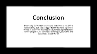 Conclusion
Embracing our fundamental rights and duties is not only a
responsibility, but also an opportunity to make a positive
impact in the world. By unlocking our creative potential and
working together, we can create a more just, equitable, and
sustainable society for all.
 