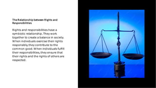 TheRelationship between Rights and
Responsibilities
Rights and responsibilities have a
symbiotic relationship.They work
together to create a balance in society.
When individuals exercise their rights
responsibly,they contribute to the
common good.When individuals fulﬁll
their responsibilities,they ensure that
their rights and the rights of others are
respected.
 