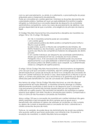 100 Noções de Direito Tributário - Luciane Schulz Fonseca
com ou sem parcelamento, ou ainda, é o adiamento, a procrastinação do prazo
estipulado para o implemento da prestação.
Pode ser concedida em caráter geral (ex. minimizar as situações decorrentes de
calamidade pública, hipótese em que sua aplicabilidade fica restrita à região
atingida) ou individual (sua concessão depende de despacho da autoridade
administrativa competente, como nos casos de parcelamento de débitos), mas
sempre dependerá de lei que a autorize, uma exigência do princípio da reserva
legal.
O Código Tributário Nacional traz minuciosamente a disciplina da moratória nos
artigos 152 a 155. O artigo 152 dispõe:
Art.152. A moratória somente pode ser concedida:
I- em caráter geral:
a) pela pessoa jurídica de direito público competente para instituir o
tributo a que se refira;
b) pela União, quanto a tributos de competência dos Estados, do
Distrito Federal ou dos Municípios, quando simultaneamente concedida
quanto aos tributos de competência federal e às obrigações de direito
privado;
II- em caráter individual, por despacho da autoridade administrativa,
desde que autorizada em lei nas condições do inciso anterior.
Parágrafo único. A lei concessiva de moratória pode circunscrever
expressamente a sua aplicabilidade a determinada região do território
da pessoa jurídica de direito público que a expedir, ou a determinada
classe ou categoria de sujeitos passivos.
O artigo 153 do Código Tributário Nacional limita o discricionarismo do legislador,
uma vez que a lei que concede a moratória, seja em caráter geral ou individual,
deverá especificar o prazo de duração do favor e as condições da concessão do
favor em caráter individual. Em sendo o caso, deve especificar os tributos a que se
aplica, o número das prestações, seus vencimentos e as garantias que devem ser
oferecidas pelo beneficiário no caso de concessão de caráter individual.
Nos termos do artigo 154 do Código Tributário Nacional, se a lei não dispuser
expressamente de modo diferente, a moratória somente abrange os créditos
definitivamente constituídos à data da lei ou do despacho que a conceder, ou
cujo lançamento já tenha sido iniciado àquela data por ato regularmente
notificado ao sujeito passivo. São excluídos do benefício da moratória os sujeitos
passivos que agirem com dolo, fraude ou simulação para obtê-lo. Comprovado o
vício, é como se não houvesse a concessão da moratória.
Aduz o artigo 155 que a concessão da moratória em caráter individual não gera
direito adquirido e será revogada de ofício sempre que se apure que o
beneficiado não satisfazia ou deixou de satisfazer as condições ou não cumpria
ou deixou de cumprir os requisitos para a concessão do favor, cobrando-se o
crédito acrescido de juros de mora.
Trata-se, na verdade, do poder-dever da Administração de anular seus próprios
atos quando verificar que foram praticados com infração à lei. Ocorrendo a
anulação da moratória, o crédito tributário torna-se exigível.
 