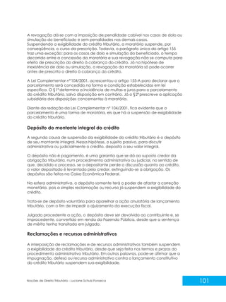 101
Noções de Direito Tributário - Luciane Schulz Fonseca
A revogação dá-se com a imposição de penalidade cabível nos casos de dolo ou
simulação do beneficiado e sem penalidades nos demais casos.
Suspendendo a exigibilidade do crédito tributário, a moratória suspende, por
conseqüência, o curso da prescrição. Todavia, o parágrafo único do artigo 155
traz uma exceção: para os casos de dolo e simulação do beneficiado, o tempo
decorrido entre a concessão da moratória e sua revogação não se computa para
efeito de prescrição do direito à cobrança do crédito. Já na hipótese de
inexistência de dolo ou simulação, a revogação da moratória só pode ocorrer
antes de prescrito o direito à cobrança do crédito.
A Lei Complementar nº104/2001, acrescentou o artigo 155-A para declarar que o
parcelamento será concedido na forma e condição estabelecidas em lei
específica. O §1ºdetermina a incidência de multas e juros para o parcelamento
do crédito tributário, salvo disposição em contrário. Já o §2ºprescreve a aplicação
subsidiária das disposições concernentes à moratória.
Diante da redação da Lei Complementar nº 104/2001, fica evidente que o
parcelamento é uma forma de moratória, eis que há a suspensão de exigibilidade
do crédito tributário.
Depósito do montante integral do crédito
A segunda causa de suspensão da exigibilidade do crédito tributário é o depósito
de seu montante integral. Nessa hipótese, o sujeito passivo, para discutir
administrativa ou judicialmente o crédito, deposita o seu valor integral.
O depósito não é pagamento, é uma garantia que se dá ao suposto credor da
obrigação tributária, num procedimento administrativo ou judicial, no sentido de
que, decidido o processo, se o depositante perde a discussão quanto ao crédito,
o valor depositado é levantado pelo credor, extinguindo-se a obrigação. Os
depósitos são feitos na Caixa Econômica Federal.
Na esfera administrativa, o depósito somente terá o poder de afastar a correção
monetária, pois a simples reclamação ou recurso já suspendem a exigibilidade do
crédito.
Trata-se de depósito voluntário para aparelhar a ação anulatória de lançamento
tributário, com o fim de impedir o ajuizamento da execução fiscal.
Julgada procedente a ação, o depósito deve ser devolvido ao contribuinte e, se
improcedente, convertido em renda da Fazenda Pública, desde que a sentença
de mérito tenha transitado em julgado.
Reclamações e recursos administrativos
A interposição de reclamações e de recursos administrativos também suspendem
a exigibilidade do crédito tributário, desde que seja feita nos termos e prazos do
procedimento administrativo tributário. Em outras palavras, pode-se afirmar que a
impugnação, defesa ou recurso administrativo contra o lançamento constitutivo
do crédito tributário suspendem sua exigibilidade.
 