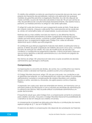 104 Noções de Direito Tributário - Luciane Schulz Fonseca
O crédito não satisfeito na data do vencimento é acrescido de juros de mora, sem
prejuízo da imposição das penalidades cabíveis e da aplicação de quaisquer
medidas de garantias previstas na legislação tributária. Se a lei não dispuser de
modo contrário, os juros de mora são calculados à taxa de 1% (um por cento) ao
mês. Na pendência de consulta formulada tempestivamente, não existirá mora e,
portanto, as medidas previstas no artigo161 não serão aplicadas.
O artigo162 cuida das formas em que o pagamento pode ser feito. Pode dar-se
em moeda corrente, cheque e vale postal. Nos casos previstos em lei, pode dar-
se, ainda, em estampilha (selo), em papel selado, ou por processo mecânico.
Existindo dois ou mais créditos vencidos do mesmo ou de diferentes tributos,
caberá à autoridade administrativa receber o pagamento estipulando qual o
crédito que está sendo solvido, conforme a ordem definida no artigo163. Cumpre
observar que, no pagamento regido pelo Código Civil, cabe ao devedor
determinar qual o crédito que está pagando.
O contribuinte que efetuar pagamento indevido terá direito à restituição total ou
parcial. O direito de pedir a repetição de indébito decai em cinco anos, contados
da data de extinção do crédito. No caso de modificação de decisão que
condenou o contribuinte ao pagamento indevido, o termo inicial será a data em
que se tornou definitiva a decisão administrativa ou a do trânsito em julgado da
decisão (artigo168).
Nos termos do artigo 169, prescreve em dois anos a ação anulatória da decisão
administrativa que denegar a restituição.
Compensação
Compensação é o encontro de dívidas, de contas. Se o contribuinte é ao mesmo
tempo credor e devedor da Fazenda, poderá ocorrer uma compensação.
O Código Tributário Nacional, artigo 170, diz que a lei pode, nas condições e sob
as garantias que estipular, ou cuja estipulação em cada caso atribuir à autoridade
administrativa, autorizar a compensação de créditos tributários com créditos
líquidos e certos, vencidos ou vincendos, do sujeito passivo contra a Fazenda
Pública.
A expressão 'em cada caso' deve ser entendida em termos, em harmonia com os
princípios jurídicos da tributação e com a natureza da atividade de administração
e cobrança dos tributos. Não se pode atribuir à autoridade administrativa um
poder discricionário.
É importante aduzir que, pelo Código Civil, a compensação somente é autorizada
para créditos vencidos, mas para o Código Tributário Nacional há possibilidade de
o benefício se dar em relação aos créditos vincendos.
A compensação só poderá ser efetuada entre tributos e contribuições da mesma
espécie (artigo 66, § 1º, da Lei nº 8.383/1991).
O exercício do direito à compensação não depende de autorização da Fazenda
 