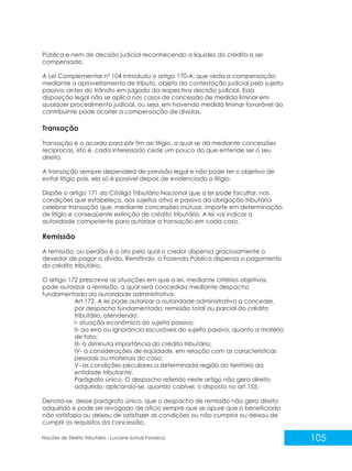 105
Noções de Direito Tributário - Luciane Schulz Fonseca
Pública e nem de decisão judicial reconhecendo a liquidez do crédito a ser
compensado.
A Lei Complementar nº 104 introduziu o artigo 170-A, que veda a compensação
mediante o aproveitamento de tributo, objeto da contestação judicial pelo sujeito
passivo, antes do trânsito em julgado da respectiva decisão judicial. Essa
disposição legal não se aplica nos casos de concessão de medida liminar em
qualquer procedimento judicial, ou seja, em havendo medida liminar favorável ao
contribuinte pode ocorrer a compensação de dívidas.
Transação
Transação é o acordo para pôr fim ao litígio, a qual se dá mediante concessões
recíprocas, isto é, cada interessado cede um pouco do que entende ser o seu
direito.
A transação sempre dependerá de previsão legal e não pode ter o objetivo de
evitar litígio pois, ela só é possível depois de evidenciado o litígio.
Dispõe o artigo 171 do Código Tributário Nacional que a lei pode facultar, nas
condições que estabeleça, aos sujeitos ativo e passivo da obrigação tributária
celebrar transação que, mediante concessões mútuas, importe em determinação
de litígio e conseqüente extinção de crédito tributário. A lei vai indicar a
autoridade competente para autorizar a transação em cada caso.
Remissão
A remissão, ou perdão é o ato pelo qual o credor dispensa graciosamente o
devedor de pagar a dívida. Remitindo, a Fazenda Pública dispensa o pagamento
do crédito tributário.
O artigo 172 prescreve as situações em que a lei, mediante critérios objetivos,
pode autorizar a remissão, a qual será concedida mediante despacho
fundamentado da autoridade administrativa.
Art.172. A lei pode autorizar a autoridade administrativa a conceder,
por despacho fundamentado, remissão total ou parcial do crédito
tributário, atendendo:
I- situação econômica do sujeito passivo;
II- ao erro ou ignorância escusáveis do sujeito passivo, quanto a matéria
de fato;
III- à diminuta importância do crédito tributário;
IV- a considerações de eqüidade, em relação com as características
pessoais ou materiais do caso;
V- as condições peculiares a determinada região do território da
entidade tributante.
Parágrafo único. O despacho referido neste artigo não gera direito
adquirido, aplicando-se, quando cabível, o disposto no art.155.
Denota-se, desse parágrafo único, que o despacho de remissão não gera direito
adquirido e pode ser revogado de ofício sempre que se apure que o beneficiado
não satisfazia ou deixou de satisfazer as condições ou não cumpria ou deixou de
cumprir os requisitos da concessão.
 