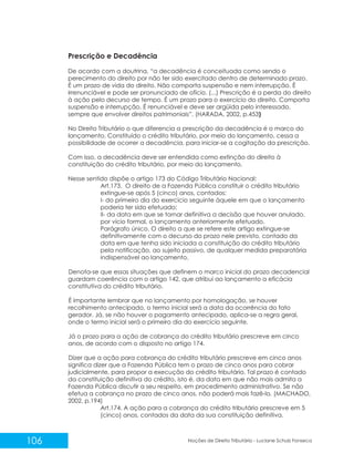 106 Noções de Direito Tributário - Luciane Schulz Fonseca
Prescrição e Decadência
De acordo com a doutrina, “a decadência é conceituada como sendo o
perecimento do direito por não ter sido exercitado dentro de determinado prazo.
É um prazo de vida do direito. Não comporta suspensão e nem interrupção. É
irrenunciável e pode ser pronunciado de ofício. (...) Prescrição é a perda do direito
à ação pelo decurso de tempo. É um prazo para o exercício do direito. Comporta
suspensão e interrupção. É renunciável e deve ser argüida pelo interessado,
sempre que envolver direitos patrimoniais”. (HARADA, 2002, p.453)
No Direito Tributário o que diferencia a prescrição da decadência é o marco do
lançamento. Constituído o crédito tributário, por meio do lançamento, cessa a
possibilidade de ocorrer a decadência, para iniciar-se a cogitação da prescrição.
Com isso, a decadência deve ser entendida como extinção do direito à
constituição do crédito tributário, por meio do lançamento.
Nesse sentido dispõe o artigo 173 do Código Tributário Nacional:
Art.173. O direito de a Fazenda Pública constituir o crédito tributário
extingue-se após 5 (cinco) anos, contados:
I- do primeiro dia do exercício seguinte àquele em que o lançamento
poderia ter sido efetuado;
II- da data em que se tornar definitiva a decisão que houver anulado,
por vício formal, o lançamento anteriormente efetuado.
Parágrafo único. O direito a que se refere este artigo extingue-se
definitivamente com o decurso do prazo nele previsto, contado da
data em que tenha sido iniciada a constituição do crédito tributário
pela notificação, ao sujeito passivo, de qualquer medida preparatória
indispensável ao lançamento.
Denota-se que essas situações que definem o marco inicial do prazo decadencial
guardam coerência com o artigo 142, que atribui ao lançamento a eficácia
constitutiva do crédito tributário.
É importante lembrar que no lançamento por homologação, se houver
recolhimento antecipado, o termo inicial será a data da ocorrência do fato
gerador. Já, se não houver o pagamento antecipado, aplica-se a regra geral,
onde o termo inicial será o primeiro dia do exercício seguinte.
Já o prazo para a ação de cobrança do crédito tributário prescreve em cinco
anos, de acordo com o disposto no artigo 174.
Dizer que a ação para cobrança do crédito tributário prescreve em cinco anos
significa dizer que a Fazenda Pública tem o prazo de cinco anos para cobrar
judicialmente, para propor a execução do crédito tributário. Tal prazo é contado
da constituição definitiva do crédito, isto é, da data em que não mais admita a
Fazenda Pública discutir a seu respeito, em procedimento administrativo. Se não
efetua a cobrança no prazo de cinco anos, não poderá mais fazê-lo. (MACHADO,
2002, p.194)
Art.174. A ação para a cobrança do crédito tributário prescreve em 5
(cinco) anos, contados da data da sua constituição definitiva.
 