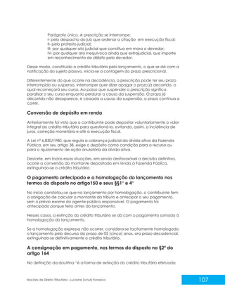 107
Noções de Direito Tributário - Luciane Schulz Fonseca
Parágrafo único. A prescrição se interrompe:
I- pelo despacho do juiz que ordenar a citação em execução fiscal;
II- pelo protesto judicial;
III- por qualquer ato judicial que constitua em mora o devedor;
IV- por qualquer ato inequívoco ainda que extrajudicial, que importe
em reconhecimento do débito pelo devedor.
Desse modo, constituído o crédito tributário pelo lançamento, o que se dá com a
notificação do sujeito passivo, inicia-se a contagem do prazo prescricional.
Diferentemente do que ocorre na decadência, a prescrição pode ter seu prazo
interrompido ou suspenso. Interromper quer dizer apagar o prazo já decorrido, o
qual recomeçará seu curso. Ao passo que suspender a prescrição significa
paralisar o seu curso enquanto perdurar a causa da suspensão. O prazo já
decorrido não desaparece, e cessada a causa da suspensão, o prazo continua a
correr.
Conversão de depósito em renda
Anteriormente foi visto que o contribuinte pode depositar voluntariamente o valor
integral do crédito tributário para questioná-lo, evitando, assim, a incidência de
juros, correção monetária e até a execução fiscal.
A Lei nº 6.830/1980, que regula a cobrança judicial da dívida ativa da Fazenda
Pública, em seu artigo 38, exige o depósito como condição para o recurso ou
para o ajuizamento de ação anulatória da dívida ativa.
Destarte, em todas essas situações, em sendo desfavorável a decisão definitiva,
ocorre a conversão do montante depositado em renda à Fazenda Pública,
extinguindo-se o crédito tributário.
O pagamento antecipado e a homologação do lançamento nos
termos do disposto no artigo150 e seus §§1° e 4°
No início constatou-se que no lançamento por homologação, o contribuinte tem
a obrigação de calcular o montante do tributo e antecipar o seu pagamento,
sem o prévio exame do agente público responsável. O pagamento foi
antecipado porque feito antes do lançamento.
Nesses casos, a extinção do crédito tributário se dá com o pagamento somado à
homologação do lançamento.
Se a homologação expressa não ocorrer, considera-se tacitamente homologado
o lançamento pelo decurso do prazo de 05 (cinco) anos, ora prazo decadencial,
extinguindo-se definitivamente o crédito tributário.
A consignação em pagamento, nos termos do disposto no §2º do
artigo 164
Na definição da doutrina “é a forma de extinção do crédito tributário efetuada
 