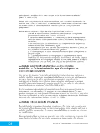 108 Noções de Direito Tributário - Luciane Schulz Fonseca
pelo devedor em juízo, dada a recusa por parte do credor em recebê-lo.”
(BASTOS, 1995, p.221)
Pagar uma obrigação não é somente um dever, mas um direito do devedor de
não ser mais cobrado pela dívida. Por essa razão, diante da recusa do credor em
receber o débito, o devedor pode se valer da ação de consignação em
pagamento.
Nesse sentido, dispõe o artigo 164 do Código Tributário Nacional:
Art.164. A importância do crédito tributário pode ser consignada
judicialmente pelo sujeito passivo, nos casos;
I- de recusa de recebimento, ou subordinação deste ao pagamento
de outro tributo ou de penalidade, ou ao cumprimento de obrigação
acessória;
II- de subordinação do recebimento ao cumprimento de exigências
administrativas sem fundamento legal;
III- de exigência, por mais de uma pessoa jurídica de direito público, de
tributo idêntico sobre um mesmo fato gerador.
§1º A consignação só pode versar sobre crédito que o consignante se
propõe pagar.
°
§2 Julgada procedente a consignação, o pagamento se reputa
efetuado e a importância consignada é convertida em renda; julgada
improcedente a consignação no todo ou em parte, cobra-se o crédito
acrescido de juros de mora, sem prejuízo das penalidades cabíveis.
A decisão administrativa irreformável, assim entendida
a definitiva na órbita administrativa, que não mais possa ser
objeto de ação anulatória
Nos termos da doutrina “a decisão administrativa irreformável, que extingue o
crédito tributário, só pode ser aquela proferida favoravelmente ao sujeito passivo
em grau de recurso de ofício ou voluntário, exaurindo o procedimento
administrativo. Decisão administrativa desfavorável ao sujeito passivo sempre
possibilitará seu questionamento perante o Judiciário em razão do princípio da
inafastabilidade da jurisdição.” (HARADA, 2002, p.459).
Em havendo decisão administrativa definitiva desfavorável ao contribuinte, ou
seja, aquela que não pode mais ser reexaminada pela Administração, este
poderá ingressar com a ação anulatória do lançamento, ou aguardar o executivo
fiscal, no qual poderá se defender por meio de embargos à execução, desde que
seguro o juízo pela penhora de bens no valor da dívida.
A decisão judicial passada em julgado
Decisão judicial passada em julgado é aquela que não cabe mais recursos, que
se tornou imutável. Essa decisão, também chamada de coisa julgada, extingue o
crédito tributário, eis que não há como a Fazenda Pública pretender sua reforma
ou modificação.
Essa decisão imutável só pode ser atacada pela ação rescisória, no prazo de dois
anos. Porém, tal ação não tem efeito suspensivo, e desse modo, não altera a
 