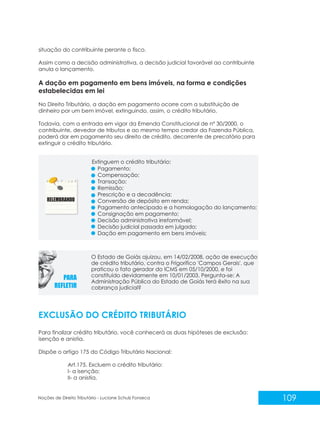 109
Noções de Direito Tributário - Luciane Schulz Fonseca
situação do contribuinte perante o fisco.
Assim como a decisão administrativa, a decisão judicial favorável ao contribuinte
anula o lançamento.
A dação em pagamento em bens imóveis, na forma e condições
estabelecidas em lei
No Direito Tributário, a dação em pagamento ocorre com a substituição de
dinheiro por um bem imóvel, extinguindo, assim, o crédito tributário.
Todavia, com a entrada em vigor da Emenda Constitucional de nº 30/2000, o
contribuinte, devedor de tributos e ao mesmo tempo credor da Fazenda Pública,
poderá dar em pagamento seu direito de crédito, decorrente de precatório para
extinguir o crédito tributário.
EXCLUSÃO DO CRÉDITO TRIBUTÁRIO
Para finalizar crédito tributário, você conhecerá as duas hipóteses de exclusão:
isenção e anistia.
Dispõe o artigo 175 do Código Tributário Nacional:
Art.175. Excluem o crédito tributário:
I- a isenção;
II- a anistia.
Pagamento;
Compensação;
Transação;
Remissão;
Prescrição e a decadência;
Conversão de depósito em renda;
Pagamento antecipado e a homologação do lançamento;
Consignação em pagamento;
Decisão administrativa irreformável;
Decisão judicial passada em julgado;
Dação em pagamento em bens imóveis;
O Estado de Goiás ajuizou, em 14/02/2008, ação de execução
de crédito tributário, contra o Frigorífico 'Campos Gerais', que
praticou o fato gerador do ICMS em 05/10/2000, e foi
constituído devidamente em 10/01/2003. Pergunta-se: A
Administração Pública do Estado de Goiás terá êxito na sua
cobrança judicial?
Extinguem o crédito tributário:
 