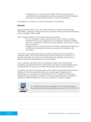 110 Noções de Direito Tributário - Luciane Schulz Fonseca
Parágrafo único. A exclusão do crédito tributário não dispensa o
cumprimento das obrigações acessórias, dependentes da obrigação
principal cujo crédito seja excluído, ou dela conseqüente.
Na seqüência, confiram-se as linhas mestras de cada instituto.
Isenção
Isenção é a exclusão, por lei, do crédito tributário. No dizer de Ruy Barbosa
NOGUEIRA, “isenção é a dispensa do tributo devido, feita por expressa disposição
de lei.” (HARADA, 2002, p.460)
Assim, regula o artigo 176 do Código Tributário Nacional:
Art.176. A isenção, ainda quando prevista em contrato, é sempre
decorrente de lei que especifique as condições e requisitos exigidos
para sua concessão, os tributos a que se aplica e, sendo caso, o prazo
de sua duração.
Parágrafo único. A isenção pode ser restrita a determinada região do
território da entidade tributante, em função de condições a ela
peculiares.
A isenção é concedida por razões de ordem político-social, mas sempre no
interesse público. Se a lei não dispuser de modo contrário, diz o artigo 177, a
isenção não abarca as taxas e as contribuições de melhoria, bem como os
tributos instituídos posteriormente à sua concessão.
Caso a isenção não tenha sido concedida por prazo certo, ela pode ser
revogada a qualquer momento, observado o princípio da anterioridade, pois a
revogação de uma lei que concede isenção equivale à criação de tributo.
A isenção só pode ser outorgada pelo poder público competente para instituir o
imposto. E mais, ela pode ser instituída em caráter geral (independe de
requerimento ou qualquer ato administrativo), ou em caráter condicional (o
interessado deve requerer, cabendo à autoridade administrativa competente
efetivá-la mediante despacho, uma vez cumpridos os requisitos legais).
01. Pesquise junto ao poder legislativo ou receita
federal, exemplos de contribuintes isentos de II, IE, IPI, IOF, ITR, IR.
ou junto à
 