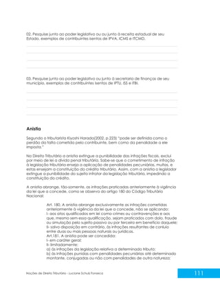 111
Noções de Direito Tributário - Luciane Schulz Fonseca
03. Pesquise junto ao poder legislativo ou junto à secretaria de finanças de seu
município, exemplos de contribuintes isentos de IPTU, ISS e ITBI.
Anistia
Segundo o tributarista Kiyoshi Harada(2002, p.223) “pode ser definida como o
perdão da falta cometida pelo contribuinte, bem como da penalidade a ele
imposta.”
No Direito Tributário a anistia extingue a punibilidade das infrações fiscais, exclui
por meio de lei a dívida penal tributária. Sabe-se que o cometimento de infração
à legislação tributária enseja a aplicação de penalidades pecuniárias, multas, e
estas ensejam a constituição do crédito tributário. Assim, com a anistia o legislador
extingue a punibilidade do sujeito infrator da legislação tributária, impedindo a
constituição do crédito.
A anistia abrange, tão-somente, as infrações praticadas anteriormente à vigência
da lei que a concede, como se observa do artigo 180 do Código Tributário
Nacional:
Art. 180. A anistia abrange exclusivamente as infrações cometidas
anteriormente à vigência da lei que a concede, não se aplicando:
I- aos atos qualificados em lei como crimes ou contravenções e aos
que, mesmo sem essa qualificação, sejam praticados com dolo, fraude
ou simulação pelo sujeito passivo ou por terceiro em benefício daquele;
II- salvo disposição em contrário, às infrações resultantes de conluio
entre duas ou mais pessoas naturais ou jurídicas.
Art.181. A anistia pode ser concedida:
I- em caráter geral;
II- limitadamente:
a) às infrações da legislação relativa a determinado tributo;
b) às infrações punidas com penalidades pecuniárias até determinado
montante, conjugadas ou não com penalidades de outra natureza;
02. Pesquise junto ao poder legislativo ou receita estadual de seu
Estado, exemplos de contribuintes isentos de IPVA, ICMS e ITCMD.
ou junto à
 