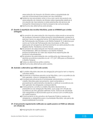 113
Noções de Direito Tributário - Luciane Schulz Fonseca
arrecadação do imposto do Estado sobre a propriedade de
veículos automotores licenciados em seus territórios.
d) Pertence aos Municípios vinte e cinco por cento do produto da
arrecadação do imposto do Estado sobre operações relativas à
circulação de mercadorias e sobre prestações de serviços de
transporte interestadual e intermunicipal e de comunicação.
e) Nenhuma das alternativas está errada.
37. Quanto à repartição das receitas tributárias, pode-se AFIRMAR que a União
entregará:
a) Do produto da arrecadação dos impostos sobre renda e proventos
de qualquer natureza e sobre produtos industrializados, quarenta e
sete por cento na seguinte forma: 22,5 décimos por cento ao Fundo
de Participação dos Estados e do Distrito Federal; 21,5 décimos por
cento ao Fundo de Participação dos Municípios; e 2%, para
aplicação em programas de financiamento ao setor produtivo das
Regiões Norte, Nordeste e Centro-Oeste.
b) Do produto da arrecadação do imposto sobre produtos
industrializados, 20% aos Estados e ao Distrito Federal,
proporcionalmente ao valor das respectivas exportações de
produtos industrializados.
c) Do produto da arrecadação da contribuição de intervenção no
domínio econômico prevista no art. 177, § 4º, 29% para os Estados e
o Distrito Federal.
d) Todas as alternativas estão corretas.
e) Nenhuma das alternativas está correta.
38. Assinale a alternativa que NÃO está correta:
a) O crédito tributário decorre da obrigação principal e tem a mesma
natureza desta.
b) Ocorrendo a hipótese prevista na lei tributária, com a ocorrência do
fato gerador, nasce a obrigação tributária.
c) Compete privativamente à autoridade administrativa constituir o
crédito tributário pelo lançamento, assim entendido o
procedimento administrativo tendente a verificar a ocorrência do
fato gerador da obrigação correspondente.
d) O lançamento constitui o crédito tributário declarando a
preexistência da obrigação tributária, que surgiu em virtude da
ocorrência do fato gerador definido na lei. Trata-se de atividade
não obrigatória e discricionária que se conclui com a notificação
do sujeito passivo.
e) O lançamento é ato privativo da Fazenda Pública credora da
obrigação e obrigatório para a autoridade tributária, sob pena de
responsabilidade funcional.
39. O lançamento regularmente notificado ao sujeito passivo só PODE ser alterado
em virtude de:
a) Impugnação do sujeito passivo.
 