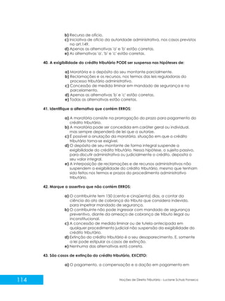 114 Noções de Direito Tributário - Luciane Schulz Fonseca
b) Recurso de ofício.
c) Iniciativa de ofício da autoridade administrativa, nos casos previstos
no art.149.
d) Apenas as alternativas 'a' e 'b' estão corretas.
e) As alternativas 'a', 'b' e 'c' estão corretas.
40. A exigibilidade do crédito tributário PODE ser suspensa nas hipóteses de:
a) Moratória e o depósito do seu montante parcialmente.
b) Reclamações e os recursos, nos termos das leis reguladoras do
processo tributário administrativo.
c) Concessão de medida liminar em mandado de segurança e no
parcelamento.
d) Apenas as alternativas 'b' e 'c' estão corretas.
e) Todas as alternativas estão corretas.
41. Identifique a alternativa que contém ERROS:
a) A moratória consiste na prorrogação do prazo para pagamento do
crédito tributário.
b) A moratória pode ser concedida em caráter geral ou individual,
mas sempre dependerá de lei que a autorize.
c) É possível a anulação da moratória, situação em que o crédito
tributário torna-se exigível.
d) O depósito de seu montante de forma integral suspende a
exigibilidade do crédito tributário. Nessa hipótese, o sujeito passivo,
para discutir administrativa ou judicialmente o crédito, deposita o
seu valor integral.
e) A interposição de reclamações e de recursos administrativos não
suspendem a exigibilidade do crédito tributário, mesmo que tenham
sido feitos nos termos e prazos do procedimento administrativo
tributário.
42. Marque a assertiva que não contém ERROS:
a) O contribuinte tem 150 (cento e cinqüenta) dias, a contar da
ciência do ato de cobrança do tributo que considera indevido,
para impetrar mandado de segurança.
b) O contribuinte não pode ingressar com mandado de segurança
preventivo, diante da ameaça de cobrança de tributo ilegal ou
inconstitucional.
c) A concessão de medida liminar ou de tutela antecipada em
qualquer procedimento judicial não suspensão da exigibilidade do
crédito tributário.
d) Extinção do crédito tributário é o seu desaparecimento. E, somente
a lei pode estipular os casos de extinção.
e) Nenhuma das alternativas está correta.
43. São casos de extinção do crédito tributário, EXCETO:
a) O pagamento, a compensação e a dação em pagamento em
 