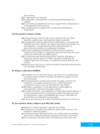 115
Noções de Direito Tributário - Luciane Schulz Fonseca
bens imóveis.
b) A negociação e a remição.
c) A prescrição, a decadência e a decisão judicial passada em
julgado.
d) A conversão de depósito em renda, o pagamento antecipado e a
homologação do lançamento.
e) A consignação em pagamento e a decisão administrativa
irreformável.
44. Das assertivas, indique a FALSA:
a) O pagamento é a forma mais comum de extinção do crédito
tributário, significando a satisfação do direito creditório.
b) O pagamento total de determinado crédito gera a presunção de
quitação de outros créditos, da mesma forma que na hipótese de
parcelamento, o pagamento da última parcela implica a
presunção de quitação das prestações anteriores.
c) Quando a legislação tributária for omissa quanto à data do
vencimento do crédito, o pagamento deve ocorrer trinta dias após
a data da notificação do sujeito passivo.
d) O contribuinte que efetuar pagamento indevido terá direito à
restituição total ou parcial. O direito de pedir a repetição de
indébito decai em cinco anos, contados da data de extinção do
crédito.
e) Prescreve em dois anos a ação anulatória da decisão administrativa
que denegar a restituição.
45. Marque a alternativa CORRETA:
a) Transação é o encontro de dívidas, de contas. Se o contribuinte é
ao mesmo tempo credor e devedor da Fazenda, poderá ocorrer
uma transação.
b) Compensação é o acordo para pôr fim ao litígio, a qual se dá
mediante concessões recíprocas, isto é, cada interessado
compensa um pouco do que entende ser o seu direito.
c) Remissão, ou perdão, é o ato pelo qual o credor dispensa
onerosamente o devedor de pagar a dívida.
d) No Direito Tributário, o que diferencia a prescrição da decadência é
o marco do lançamento. Constituído o crédito tributário, por meio
do lançamento, cessa a possibilidade de ocorrer a decadência,
para iniciar-se a cogitação da prescrição.
e) A ação de cobrança do crédito tributário prescreve em vinte anos.
46. Das assertivas abaixo, indique a que NÃO está correta:
a) Excluem o crédito tributário: a isenção e a anistia.
b) A isenção é concedida por razões de ordem político-social, mas
sempre no interesse público.
c) A isenção sempre abarca as taxas e as contribuições de melhoria,
bem como os tributos instituídos posteriormente à sua concessão.
d) Caso a isenção não tenha sido concedida por prazo certo, ela
 
