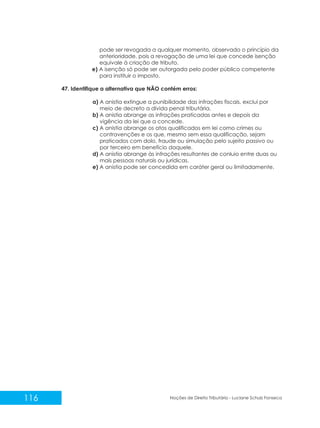 116 Noções de Direito Tributário - Luciane Schulz Fonseca
pode ser revogada a qualquer momento, observado o princípio da
anterioridade, pois a revogação de uma lei que concede isenção
equivale à criação de tributo.
e) A isenção só pode ser outorgada pelo poder público competente
para instituir o imposto.
47. Identifique a alternativa que NÃO contém erros:
a) A anistia extingue a punibilidade das infrações fiscais, exclui por
meio de decreto a dívida penal tributária.
b) A anistia abrange as infrações praticadas antes e depois da
vigência da lei que a concede.
c) A anistia abrange os atos qualificados em lei como crimes ou
contravenções e os que, mesmo sem essa qualificação, sejam
praticados com dolo, fraude ou simulação pelo sujeito passivo ou
por terceiro em benefício daquele.
d) A anistia abrange às infrações resultantes de conluio entre duas ou
mais pessoas naturais ou jurídicas.
e) A anistia pode ser concedida em caráter geral ou limitadamente.
 