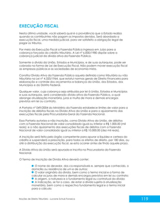 119
Noções de Direito Tributário - Luciane Schulz Fonseca
EXECUÇÃO FISCAL
Nesta última unidade, você saberá qual é a providência que o Estado realiza
quando os contribuintes não pagam os impostos devidos. Será abordada a
execução fiscal, uma medida judicial, para ver satisfeito a obrigação legal de
pagar os tributos.
Por meio da Execução Fiscal a Fazenda Pública ingressa em Juízo para a
cobrança forçada do crédito tributário. A Lei nº 6.830/1980 dispõe sobre a
cobrança judicial da dívida ativa da Fazenda Pública.
Somente a dívida da União, Estados e Municípios, e de suas autarquias, pode ser
cobrada na forma de Lei de Execução Fiscal. Não podem mover execução fiscal
as empresas públicas e as sociedades de economia mista.
Constitui Dívida Ativa da Fazenda Pública aquela definida como tributária ou não
tributária na Lei nº 4.320/1964, que estatui normas gerais de Direito Financeiro para
elaboração e controle dos orçamentos e balanços da União, dos Estados, dos
Municípios e do Distrito Federal.
Qualquer valor, cuja cobrança seja atribuída por lei à União, Estados e Municípios
e suas autarquias, será considerado dívida ativa da Fazenda Pública, a qual
abrange atualização monetária, juros e multa de mora e demais encargos
previstos em lei ou contrato.
A Portaria nº 049/2004 do Ministério da Fazenda estabelece limites de valor para a
inscrição de débitos fiscais na Dívida Ativa da União e para o ajuizamento das
execuções fiscais pela Procuradoria-Geral da Fazenda Nacional.
Essa Portaria autoriza a não inscrição, como Dívida Ativa da União, de débitos
com a Fazenda Nacional de valor consolidado igual ou inferior a R$ 1.000,00 (mil
reais); e o não ajuizamento das execuções fiscais de débitos com a Fazenda
Nacional de valor consolidado igual ou inferior a R$ 10.000,00 (dez mil reais).
A inscrição será feita pelo órgão competente para apurar a liquidez e certeza do
crédito e suspenderá a prescrição, para todos os efeitos de direito, por 180 dias, ou
até a distribuição da execução fiscal, se esta ocorrer antes de findo aquele prazo.
A Dívida Ativa da União será apurada e inscrita na Procuradoria da Fazenda
Nacional.
O Termo de Inscrição de Dívida Ativa deverá conter:
O nome do devedor, dos co-responsáveis e, sempre que conhecido, o
domicílio ou residência de um e de outros;
O valor originário da dívida, bem como o termo inicial e a forma de
calcular os juros de mora e demais encargos previstos em lei ou contrato;
A origem, a natureza e o fundamento legal ou contratual da dívida;
A indicação, se for o caso, de estar a dívida sujeita à atualização
monetária, bem como o respectivo fundamento legal e o termo inicial
para o cálculo;
 
