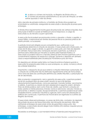 120 Noções de Direito Tributário - Luciane Schulz Fonseca
A data e o número da inscrição, no Registro de Dívida Ativa; e
O número do processo administrativo ou do auto de infração, se neles
estiver apurado o valor da dívida.
Até a decisão de primeira instância, a Certidão de Dívida Ativa poderá ser
emendada ou substituída, assegurada ao executado a devolução do prazo para
embargos.
A Dívida Ativa regularmente inscrita goza da presunção de certeza e liquidez. Essa
presunção é relativa e pode ser ilidida por prova inequívoca, a cargo do
executado ou do terceiro a quem aproveite.
A execução fiscal poderá ser promovida contra: o devedor, o fiador, o espólio, a
massa falida, o responsável por dívidas de pessoas físicas ou pessoas jurídicas de
direito privado, os sucessores.
A petição inicial será dirigida ao juiz competente que, verificando a sua
regularidade determina a citação do devedor. O executado será citado para, no
prazo de 05 dias, pagar a dívida, ou garantir a execução, por meio de depósito
em dinheiro; fiança bancária; nomeação de bens à penhora, ou indicar à
penhora bens oferecidos por terceiros e aceitos pela Fazenda Pública. O
executado só poderá indicar e o terceiro oferecer bem imóvel à penhora com o
consentimento expresso do respectivo cônjuge. Somente o depósito em dinheiro
cessa a responsabilidade pela atualização monetária e juros de mora.
Os depósitos em dinheiro serão feitos na Caixa Econômica Federal quando a
execução for proposta pela União ou suas autarquias, ou, ainda, no banco oficial
da unidade federativa.
Importante: o despacho do juiz que ordena a citação interrompe a prescrição. Se
a citação do contribuinte não for efetivada regularmente antes de transcorridos
cinco anos da data da constituição definitiva do crédito tributário, a prescrição há
de ser decretada.
Não ocorrendo o pagamento, nem a garantia da execução, a penhora poderá
recair em qualquer bem do executado, exceto os que a lei declare
absolutamente impenhoráveis, como por exemplo: moradia familiar, vencimentos
e salários. A penhora ou arresto de bens obedecerá à seguinte ordem: dinheiro;
título da dívida pública, bem como título de crédito, que tenham cotação em
bolsa; pedras e metais preciosos; imóveis; navios e aeronaves; veículos; móveis ou
semoventes; e direitos e ações. Excepcionalmente, a penhora poderá recair sobre
estabelecimento comercial, industrial ou agrícola, bem como em plantações ou
edifícios em construção. A penhora do imóvel deve ser registrada no Cartório de
Registro de Imóveis.
O executado oferecerá embargos, no prazo de trinta dias, contados: do depósito;
da juntada da prova da fiança bancária; da intimação da penhora. Não são
admissíveis embargos do executado antes de garantida a execução. Nos
embargos, o executado deverá alegar toda matéria útil à defesa, requerer provas
e juntar documentos.
Recebidos os embargos, o Juiz mandará intimar a Fazenda para impugná-los no
 
