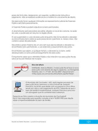 121
Noções de Direito Tributário - Luciane Schulz Fonseca
prazo de trinta dias, designando, em seguida, audiência de instrução e
julgamento. Não se realizará audiência se a matéria for unicamente de direito.
Na execução fiscal, qualquer intimação ao representante judicial da Fazenda
Pública será feita pessoalmente.
A Fazenda Pública poderá adjudicar os bens penhorados.
A arrematação será precedida de edital, afixado no local de costume, na sede
do Juízo, e publicado em resumo no órgão oficial.
O Juiz suspenderá o curso da execução enquanto não for localizado o devedor
ou encontrados bens sobre os quais possa recair a penhora, e, nesses casos, não
correrá o prazo de prescrição.
Decorrido o prazo máximo de um ano sem que seja localizado o devedor ou
encontrados bens penhoráveis, o Juiz ordenará o arquivamento dos autos.
Encontrados que sejam, a qualquer tempo, o devedor ou os bens, serão
desarquivados os autos para prosseguimento da execução.
É importante saber que o Ministério Público não intervém nas execuções fiscais,
salvo se houver interesse de incapaz.
O Município de Cachoeira - MG, após regular processo de
execução fiscal, penhorou o único imóvel de Joaquim
Francisco, local em que reside com sua esposa e cinco filhos,
tendo em vista o não pagamento do IPTU. Sabendo-se que o
bem de família é impenhorável, Joaquim Francisco procurou
um advogado que irá contestar essa cobrança.
Pergunta-se: Esta correta a atuação do Município de Cachoeira?
Dica: Para responder essa questão consulte a Lei nº 8.009/1990 que dispõe
sobre a impenhorabilidade do bem de família.
SABER M MARQUES, Marcos Ribeiro. A execução fiscal face à nova
execução civil: exame de alguns aspectos. Jus Navigandi,
Teresina, ano 11, nº1357, 20 mar.2007. Disponível em:
<http://jus2.uol.com.br/doutrina/texto.asp?id=9626>
Dica de leitura
 