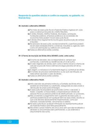 122 Noções de Direito Tributário - Luciane Schulz Fonseca
48. Assinale a alternativa ERRADA:
a) Por meio da execução fiscal a Fazenda Pública ingressa em Juízo
para a cobrança forçada do crédito tributário.
b) A União, Estados, Distritos Federais, Municípios, autarquias,
fundações públicas, empresas públicas e as sociedades de
economia mista podem mover execução fiscal.
c) A Dívida Ativa regularmente inscrita goza da presunção de certeza
e liquidez.
d) No processo de execução, excepcionalmente, a penhora poderá
recair sobre estabelecimento comercial, industrial ou agrícola, bem
como em plantações ou edifícios em construção.
e) Todas as alternativas estão corretas.
49. O Termo de Inscrição de Dívida Ativa DEVERÁ conter, entre outros:
a) O nome do devedor, dos co-responsáveis e, sempre que
conhecido, o domicílio ou residência de um e de outros.
b) O valor originário da dívida, bem como o termo inicial e a forma de
calcular os juros de mora e demais encargos previstos em lei ou
contrato.
c) A origem, a natureza e o fundamento legal ou contratual da dívida.
d) O número do processo administrativo ou do auto de infração, se
neles estiver apurado o valor da dívida.
e) Todas as alternativas estão corretas.
50. Assinale a alternativa FALSA:
a) Até a decisão de primeira instância, a Certidão de Dívida Ativa
poderá ser emendada ou substituída, assegurada ao executado a
devolução do prazo para embargos.
b) A execução fiscal poderá ser promovida contra: o devedor, o
fiador, o espólio, a massa falida, o responsável por dívidas de
pessoas físicas ou pessoas jurídicas de direito privado, os sucessores.
c) Não ocorrendo o pagamento nem a garantia da execução, a
penhora poderá recair em qualquer bem do executado, exceto os
que a lei declare absolutamente impenhoráveis, como por
exemplo: moradia familiar, vencimentos e salários.
d) Na execução fiscal, qualquer intimação ao representante judicial
da Fazenda Pública será feita pessoalmente.
e) Decorrido o prazo máximo de cinco anos sem que seja localizado o
devedor ou encontrados bens penhoráveis, o Juiz ordenará o
arquivamento dos autos.
Responda às questões abaixo e confira as resposta, no gabarito, no
final do livro
 