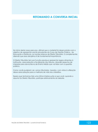 No início deste nosso percurso, afirmei que o material foi desenvolvido com o
objetivo de apresentar aos/às estudantes do Curso de Gestão Pública, da
Educação a Distância, as noções básicas de Direito Tributário. E complementei,
dizendo que essa disciplina é de fundamental importância.
O Direito Tributário tem por função precípua apresentar regras atinentes à
instituição, arrecadação e fiscalização dos tributos. Abordei aspectos de
interesse para aluno/aluna de Ensino Médio que vai lidar com a questão
pública.
Como vocês puderam ver, somos tributados, taxados, com vistas à utilização
dessa arrecadação para a melhoria de vida dos cidadãos.
Espero que tenhamos tido uma ótima interlocução e que você, quando o
assunto for Direito Tributário, participe efetivamente do debate.
RETOMANDO A CONVERSA INICIAL
123
Noções de Direito Tributário - Luciane Schulz Fonseca
 