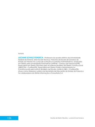 126 Noções de Direito Tributário - Luciane Schulz Fonseca
Autora
- Professora do quadro efetivo da Universidade
Federal do Paraná, Setor Escola Técnica. Instrutora da Escola de Governo do
Estado do Paraná nos cursos de Licitação e Contratos Administrativos. Graduada
em Direito pela Universidade Paranaense (UNIPAR - Campus de Paranavaí/PR).
Especialista em Direito Tributário pela Academia Brasileira de Direito Constitucional
(ABDCON – Curitiba/PR). Especialista em Direito Público (Administrativo e
Constitucional) pelo Instituto Brasileiro de Estudos Jurídicos (IBEJ – Curitiba/PR).
Atuou como Assessora Jurídica da Secretaria de Educação do Estado do Paraná e
foi colaboradora da Zênite Informação e Consultoria S.A.
LUCIANE SCHULZ FONSECA
 