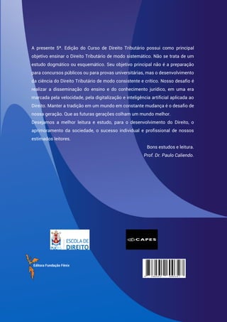 A presente 5ª. Edição do Curso de Direito Tributário possui como principal
objetivo ensinar o Direito Tributário de modo sistemático. Não se trata de um
estudo dogmático ou esquemático. Seu objetivo principal não é a preparação
para concursos públicos ou para provas universitárias, mas o desenvolvimento
da ciência do Direito Tributário de modo consistente e crítico. Nosso desafio é
realizar a disseminação do ensino e do conhecimento jurídico, em uma era
marcada pela velocidade, pela digitalização e inteligência artificial aplicada ao
Direito. Manter a tradição em um mundo em constante mudança é o desafio de
nossa geração. Que as futuras gerações colham um mundo melhor.
Desejamos a melhor leitura e estudo, para o desenvolvimento do Direito, o
aprimoramento da sociedade, o sucesso individual e profissional de nossos
estimados leitores.
Bons estudos e leitura.
Prof. Dr. Paulo Caliendo.
Editora Fundação Fênix
 