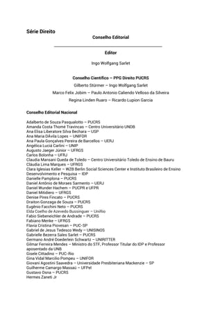 Série Direito
Conselho Editorial
__________________________________________________________
Editor
Ingo Wolfgang Sarlet
Conselho Científico – PPG Direito PUCRS
Gilberto Stürmer – Ingo Wolfgang Sarlet
Marco Felix Jobim – Paulo Antonio Caliendo Velloso da Silveira
Regina Linden Ruaro – Ricardo Lupion Garcia
Conselho Editorial Nacional
Adalberto de Souza Pasqualotto – PUCRS
Amanda Costa Thomé Travincas – Centro Universitário UNDB
Ana Elisa Liberatore Silva Bechara – USP
Ana Maria DÁvila Lopes – UNIFOR
Ana Paula Gonçalves Pereira de Barcellos – UERJ
Angélica Luciá Carlini – UNIP
Augusto Jaeger Júnior – UFRGS
Carlos Bolonha – UFRJ
Claudia Mansani Queda de Toledo – Centro Universitário Toledo de Ensino de Bauru
Cláudia Lima Marques – UFRGS
Clara Iglesias Keller – WZB Berlin Social Sciences Center e Instituto Brasileiro de Ensino
Desenvolvimento e Pesquisa – IDP
Danielle Pamplona – PUCRS
Daniel Antônio de Moraes Sarmento – UERJ
Daniel Wunder Hachem – PUCPR e UFPR
Daniel Mitidiero – UFRGS
Denise Pires Fincato – PUCRS
Draiton Gonzaga de Souza – PUCRS
Eugênio Facchini Neto – PUCRS
Elda Coelho de Azevedo Bussinguer – UniRio
Fabio Siebeneichler de Andrade – PUCRS
Fabiano Menke – UFRGS
Flavia Cristina Piovesan – PUC-SP
Gabriel de Jesus Tedesco Wedy – UNISINOS
Gabrielle Bezerra Sales Sarlet – PUCRS
Germano André Doederlein Schwartz – UNIRITTER
Gilmar Ferreira Mendes – Ministro do STF, Professor Titular do IDP e Professor
aposentado da UNB
Gisele Cittadino – PUC-Rio
Gina Vidal Marcilio Pompeu – UNIFOR
Giovani Agostini Saavedra – Universidade Presbiteriana Mackenzie – SP
Guilherme Camargo Massaú – UFPel
Gustavo Osna – PUCRS
Hermes Zaneti Jr
 
